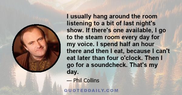 I usually hang around the room listening to a bit of last night's show. If there's one available, I go to the steam room every day for my voice. I spend half an hour there and then I eat, because I can't eat later than