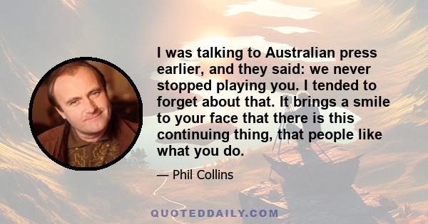 I was talking to Australian press earlier, and they said: we never stopped playing you. I tended to forget about that. It brings a smile to your face that there is this continuing thing, that people like what you do.