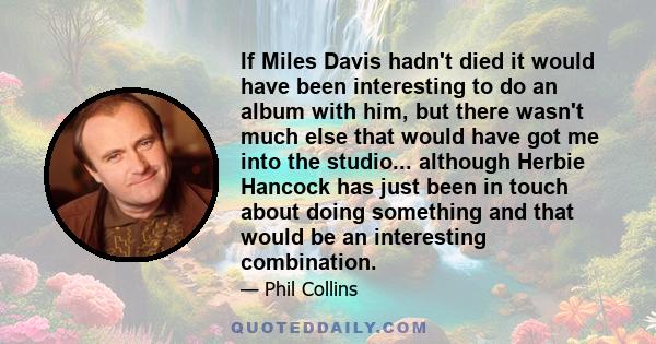 If Miles Davis hadn't died it would have been interesting to do an album with him, but there wasn't much else that would have got me into the studio... although Herbie Hancock has just been in touch about doing