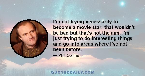 I'm not trying necessarily to become a movie star; that wouldn't be bad but that's not the aim. I'm just trying to do interesting things and go into areas where I've not been before.