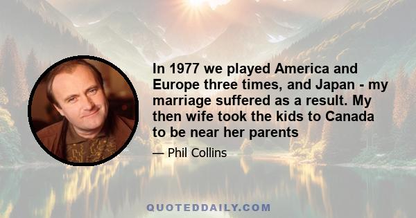 In 1977 we played America and Europe three times, and Japan - my marriage suffered as a result. My then wife took the kids to Canada to be near her parents