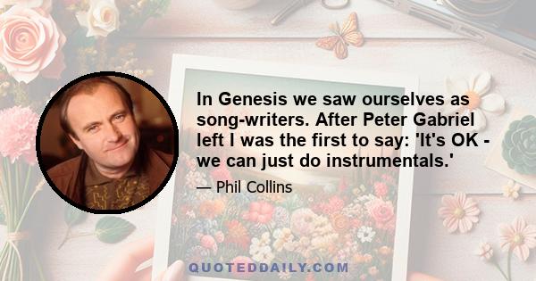 In Genesis we saw ourselves as song-writers. After Peter Gabriel left I was the first to say: 'It's OK - we can just do instrumentals.'