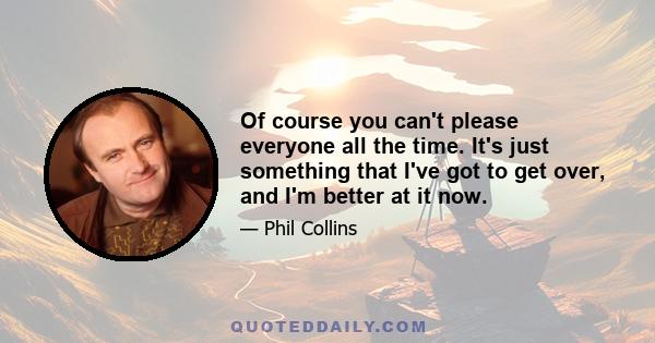 Of course you can't please everyone all the time. It's just something that I've got to get over, and I'm better at it now.