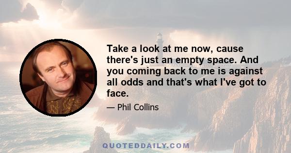 Take a look at me now, cause there's just an empty space. And you coming back to me is against all odds and that's what I've got to face.