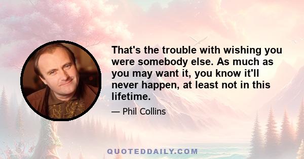 That's the trouble with wishing you were somebody else. As much as you may want it, you know it'll never happen, at least not in this lifetime.