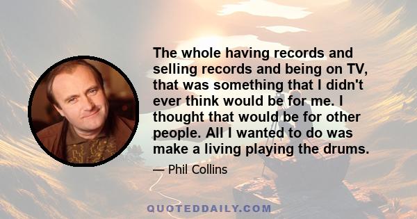 The whole having records and selling records and being on TV, that was something that I didn't ever think would be for me. I thought that would be for other people. All I wanted to do was make a living playing the drums.