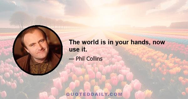 The world is in your hands, now use it.