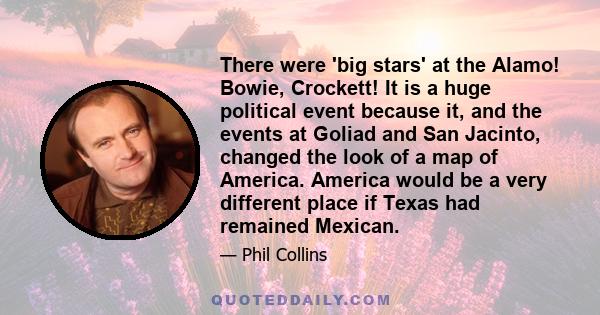 There were 'big stars' at the Alamo! Bowie, Crockett! It is a huge political event because it, and the events at Goliad and San Jacinto, changed the look of a map of America. America would be a very different place if