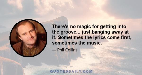 There's no magic for getting into the groove... just banging away at it. Sometimes the lyrics come first, sometimes the music.