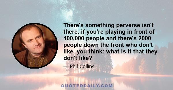 There's something perverse isn't there, if you're playing in front of 100,000 people and there's 2000 people down the front who don't like, you think: what is it that they don't like?