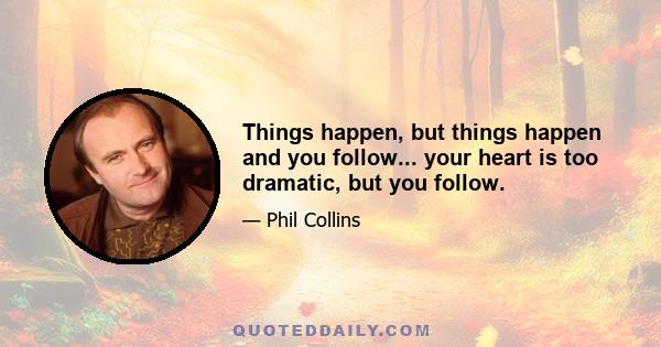 Things happen, but things happen and you follow... your heart is too dramatic, but you follow.