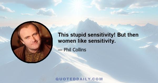 This stupid sensitivity! But then women like sensitivity.