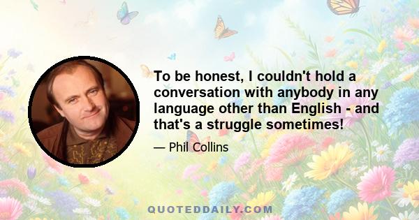 To be honest, I couldn't hold a conversation with anybody in any language other than English - and that's a struggle sometimes!