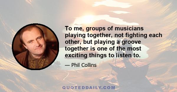 To me, groups of musicians playing together, not fighting each other, but playing a groove together is one of the most exciting things to listen to.