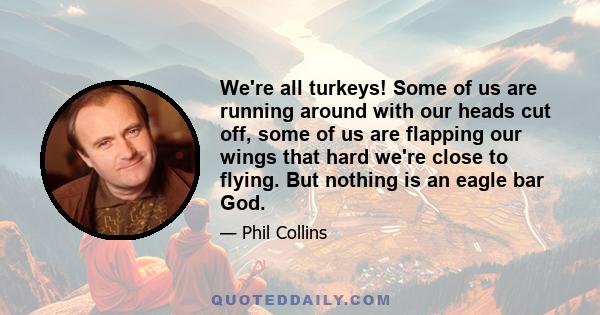 We're all turkeys! Some of us are running around with our heads cut off, some of us are flapping our wings that hard we're close to flying. But nothing is an eagle bar God.