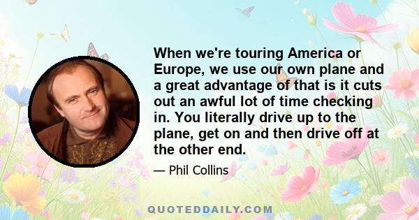 When we're touring America or Europe, we use our own plane and a great advantage of that is it cuts out an awful lot of time checking in. You literally drive up to the plane, get on and then drive off at the other end.