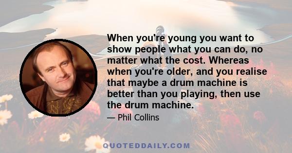 When you're young you want to show people what you can do, no matter what the cost. Whereas when you're older, and you realise that maybe a drum machine is better than you playing, then use the drum machine.