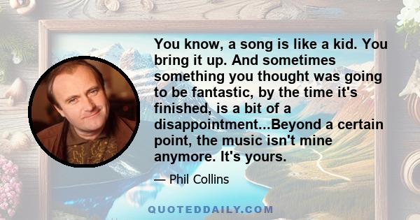 You know, a song is like a kid. You bring it up. And sometimes something you thought was going to be fantastic, by the time it's finished, is a bit of a disappointment...Beyond a certain point, the music isn't mine