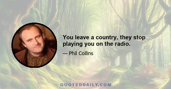 You leave a country, they stop playing you on the radio.