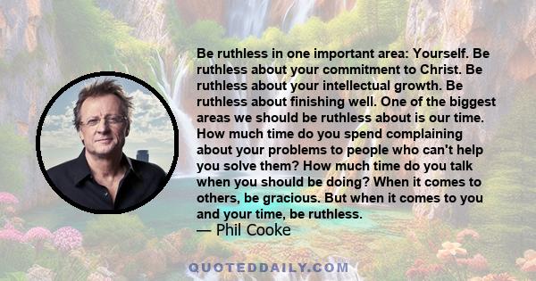 Be ruthless in one important area: Yourself. Be ruthless about your commitment to Christ. Be ruthless about your intellectual growth. Be ruthless about finishing well. One of the biggest areas we should be ruthless