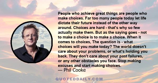 People who achieve great things are people who make choices. Far too many people today let life dictate their future instead of the other way around. Choices are hard - that's why so few actually make them. But as the