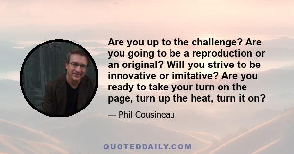 Are you up to the challenge? Are you going to be a reproduction or an original? Will you strive to be innovative or imitative? Are you ready to take your turn on the page, turn up the heat, turn it on?