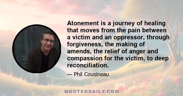 Atonement is a journey of healing that moves from the pain between a victim and an oppressor, through forgiveness, the making of amends, the relief of anger and compassion for the victim, to deep reconciliation.