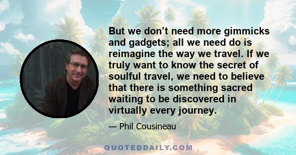 But we don’t need more gimmicks and gadgets; all we need do is reimagine the way we travel. If we truly want to know the secret of soulful travel, we need to believe that there is something sacred waiting to be