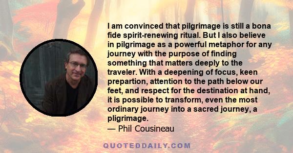 I am convinced that pilgrimage is still a bona fide spirit-renewing ritual. But I also believe in pilgrimage as a powerful metaphor for any journey with the purpose of finding something that matters deeply to the