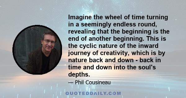 Imagine the wheel of time turning in a seemingly endless round, revealing that the beginning is the end of another beginning. This is the cyclic nature of the inward journey of creativity, which is by nature back and