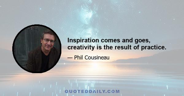 Inspiration comes and goes, creativity is the result of practice.