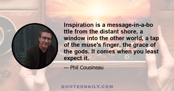 Inspiration is a message-in-a-bo ttle from the distant shore, a window into the other world, a tap of the muse's finger, the grace of the gods. It comes when you least expect it.