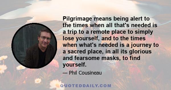 Pilgrimage means being alert to the times when all that's needed is a trip to a remote place to simply lose yourself, and to the times when what's needed is a journey to a sacred place, in all its glorious and fearsome