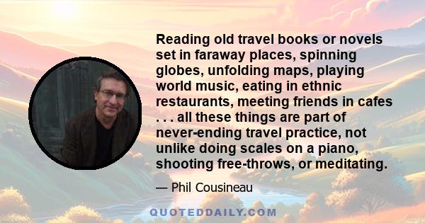 Reading old travel books or novels set in faraway places, spinning globes, unfolding maps, playing world music, eating in ethnic restaurants, meeting friends in cafes . . . all these things are part of never-ending