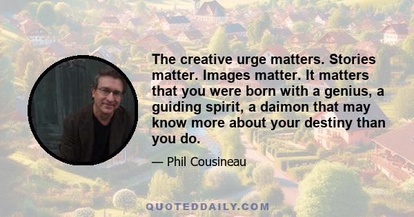 The creative urge matters. Stories matter. Images matter. It matters that you were born with a genius, a guiding spirit, a daimon that may know more about your destiny than you do.