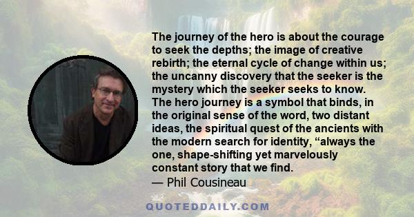 The journey of the hero is about the courage to seek the depths; the image of creative rebirth; the eternal cycle of change within us; the uncanny discovery that the seeker is the mystery which the seeker seeks to know. 