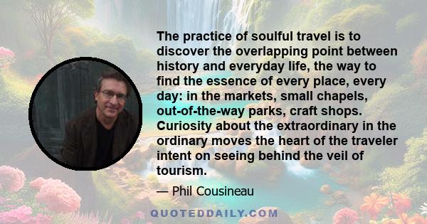 The practice of soulful travel is to discover the overlapping point between history and everyday life, the way to find the essence of every place, every day: in the markets, small chapels, out-of-the-way parks, craft