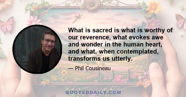 What is sacred is what is worthy of our reverence, what evokes awe and wonder in the human heart, and what, when contemplated, transforms us utterly.