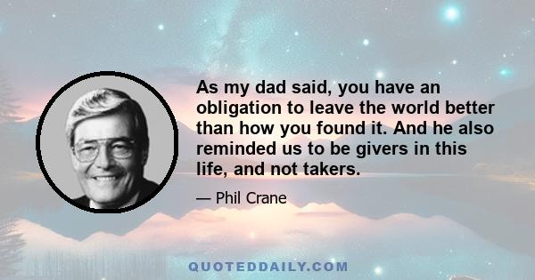 As my dad said, you have an obligation to leave the world better than how you found it. And he also reminded us to be givers in this life, and not takers.