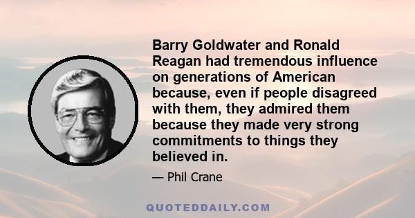 Barry Goldwater and Ronald Reagan had tremendous influence on generations of American because, even if people disagreed with them, they admired them because they made very strong commitments to things they believed in.