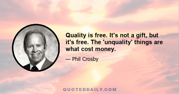 Quality is free. It's not a gift, but it's free. The 'unquality' things are what cost money.