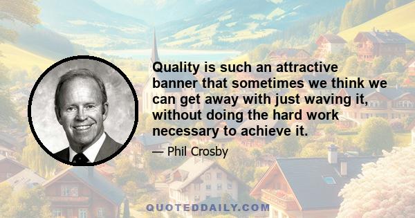 Quality is such an attractive banner that sometimes we think we can get away with just waving it, without doing the hard work necessary to achieve it.