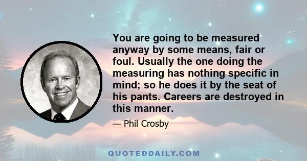 You are going to be measured anyway by some means, fair or foul. Usually the one doing the measuring has nothing specific in mind; so he does it by the seat of his pants. Careers are destroyed in this manner.