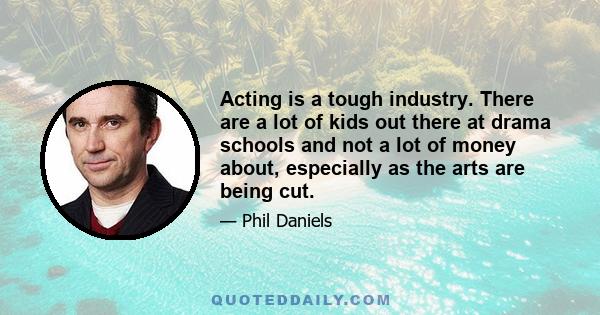 Acting is a tough industry. There are a lot of kids out there at drama schools and not a lot of money about, especially as the arts are being cut.