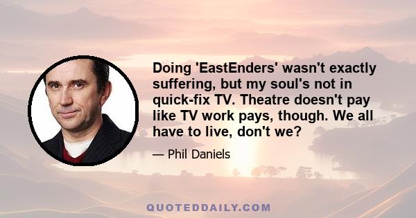 Doing 'EastEnders' wasn't exactly suffering, but my soul's not in quick-fix TV. Theatre doesn't pay like TV work pays, though. We all have to live, don't we?