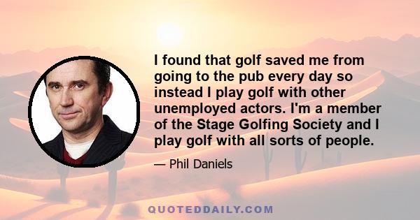 I found that golf saved me from going to the pub every day so instead I play golf with other unemployed actors. I'm a member of the Stage Golfing Society and I play golf with all sorts of people.