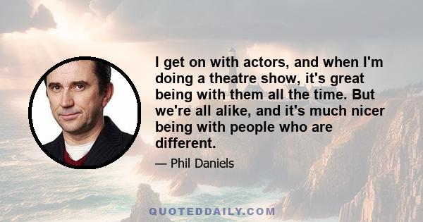 I get on with actors, and when I'm doing a theatre show, it's great being with them all the time. But we're all alike, and it's much nicer being with people who are different.