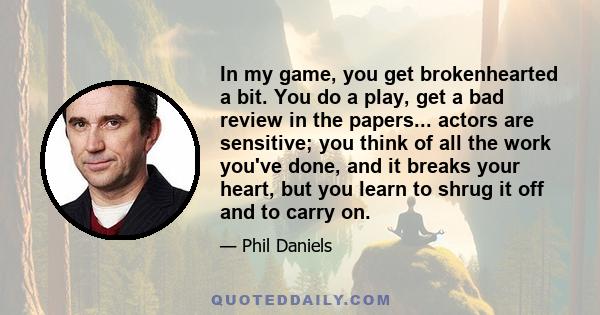 In my game, you get brokenhearted a bit. You do a play, get a bad review in the papers... actors are sensitive; you think of all the work you've done, and it breaks your heart, but you learn to shrug it off and to carry 