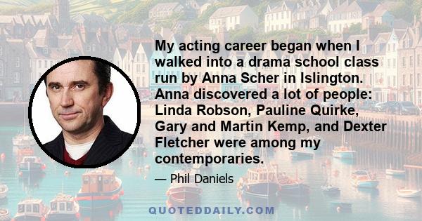 My acting career began when I walked into a drama school class run by Anna Scher in Islington. Anna discovered a lot of people: Linda Robson, Pauline Quirke, Gary and Martin Kemp, and Dexter Fletcher were among my