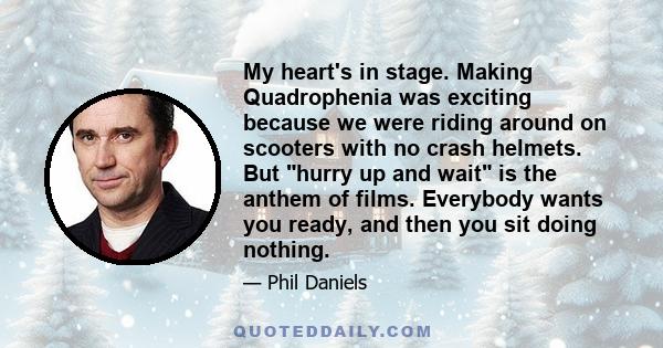 My heart's in stage. Making Quadrophenia was exciting because we were riding around on scooters with no crash helmets. But hurry up and wait is the anthem of films. Everybody wants you ready, and then you sit doing